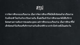 สรุป
การจัดการศึกษาแบบเรียนรวม เป็นการจัดการศึกษาที่จัดให้เด็กพิเศษเข้ามาเรียนรวม
กับเด็กปกติ โดยรับเข้ามาเรียนรวมกัน ตั้งแต่เริ่มเข้ารับการศึกษาและจัดให้มีบริการ
พิเศษตามความต้องการของแต่ละบุคคล แต่การศึกษาแบบเรียนร่วม เป็นการศึกษาที่ให้
เด็กพิเศษเข้าไปเรียนหรือกิกรรมร่วมกับเด็กปกติช่วงเวลาช่วงใดช่วงหนึ่งในแต่ละวัน
 