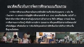 แนวคิดเกี่ยวกับการจัดการศึกษาแบบเรียนรวม
การจัดการศึกษาแบบเรียนรวมในประเทศไทยมีความเกี่ยวข้องกับกฎหมาย 2 ฉบับ คือ
1.ในมาตรา 10 แห่งพระราชบัญญัติการศึกษาแห่งชาติ พ.ศ. 2542 และแก้ไขเพิ่มเติม (ฉบับที่ 2)
ได้กล่าวถึงการจัดการศึกษาสาหรับผู้บกพร่องทางด้านร่างกาย จิตใจ สติปัญญา อารมณ์ สังคม
การสื่อสารและการเรียนรู้ หรือมีร่างกายพิการ ทุพพลภาพ หรือบุคคลซึ่งไม่สามารถพึ่งตนเองได้
หรือไม่มีผู้ดูแล หรือด้อยโอกาส ว่าต้องจัดให้บุคคลดังกล่าวมีสิทธิ์และโอกาสได้รับการศึกษาขั้น
พื้นฐานเป็นพิเศษ
 