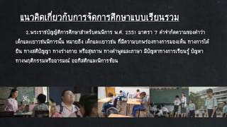 แนวคิดเกี่ยวกับการจัดการศึกษาแบบเรียนรวม
2.พระราชบัญญัติการศึกษาสาหรับคนพิการ พ.ศ. 2551 มาตรา 7 คาจากัดความของคาว่า
เด็กและเยาวชนพิการนั้น หมายถึง เด็กและเยาวชน ที่มีความบกพร่องทางการมองเห็น ทางการได้
ยิน ทางสติปัญญา ทางร่างกาย หรือสุขภาพ ทางคาพูดและภาษา มีปัญหาทางการเรียนรู้ ปัญหา
ทางพฤติกรรมหรืออารมณ์ ออทิสติกและพิการซ้อน
 
