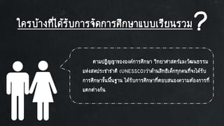 ใครบ้างที่ได้รับการจัดการศึกษาแบบเรียนรวม?
ตามปฏิญญาขององค์การศึกษา วิทยาศาสตร์และวัฒนธรรม
แห่งสหประชาชาติ (UNESSCO)ว่าด้านสิทธิเด็กทุกคนที่จะได้รับ
การศึกษาขั้นพื้นฐาน ได้รับการศึกษาที่ตอบสนองความต้องการที่
แตกต่างกัน
 