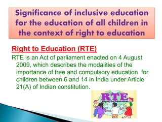 Right to Education (RTE)
RTE is an Act of parliament enacted on 4 August
2009, which describes the modalities of the
importance of free and compulsory education for
children between 6 and 14 in India under Article
21(A) of Indian constitution.
 