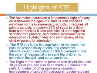 Highlights of RTE
 The Act makes education a fundamental right of every
child between the ages of 6 and 14 and specifies
minimum norms in elementary schools. It requires all
private schools to reserve 25% of seats to children
from poor families It also prohibits all unrecognized
schools from practice, and makes provisions for no
donation or capitation fees and no interview of the
child or parent for admission
 The RTE Act is the first legislation in the world that
puts the responsibility of ensuring enrolment,
attendance and completion on the Government. It is
the parents' responsibility to send the children to
schools in the U.S. and other countries.
 The Right to Education of persons with disabilities until
18 years of age has also been made a fundamental
right. A number of other provisions regarding
improvement of school infrastructure, teacher-student
 