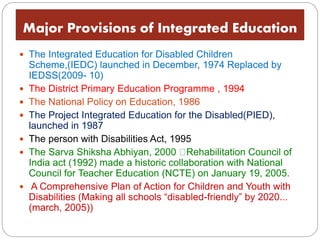 Major Provisions of Integrated Education
 The Integrated Education for Disabled Children
Scheme,(IEDC) launched in December, 1974 Replaced by
IEDSS(2009- 10)
 The District Primary Education Programme , 1994
 The National Policy on Education, 1986
 The Project Integrated Education for the Disabled(PIED),
launched in 1987
 The person with Disabilities Act, 1995
 The Sarva Shiksha Abhiyan, 2000 Rehabilitation Council of
India act (1992) made a historic collaboration with National
Council for Teacher Education (NCTE) on January 19, 2005.
 A Comprehensive Plan of Action for Children and Youth with
Disabilities (Making all schools “disabled-friendly” by 2020...
(march, 2005))
 