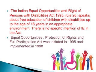  The Indian Equal Opportunities and Right of
Persons with Disabilities Act 1995, rule 26, speaks
about free education of children with disabilities up
to the age of 18 years in an appropriate
environment. There is no specific mention of IE in
the Act.
 Equal Opportunities , Protection of Rights and
Full Participation Act was initiated in 1995 and
implemented in 1998
 