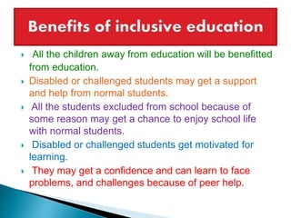  All the children away from education will be benefitted
from education.
 Disabled or challenged students may get a support
and help from normal students.
 All the students excluded from school because of
some reason may get a chance to enjoy school life
with normal students.
 Disabled or challenged students get motivated for
learning.
 They may get a confidence and can learn to face
problems, and challenges because of peer help.
 