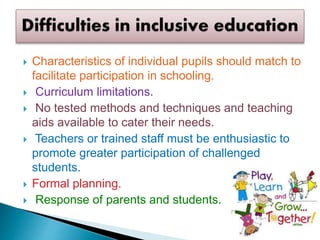  Characteristics of individual pupils should match to
facilitate participation in schooling.
 Curriculum limitations.
 No tested methods and techniques and teaching
aids available to cater their needs.
 Teachers or trained staff must be enthusiastic to
promote greater participation of challenged
students.
 Formal planning.
 Response of parents and students.
 