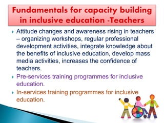  Attitude changes and awareness rising in teachers
– organizing workshops, regular professional
development activities, integrate knowledge about
the benefits of inclusive education, develop mass
media activities, increases the confidence of
teachers.
 Pre-services training programmes for inclusive
education.
 In-services training programmes for inclusive
education.
 