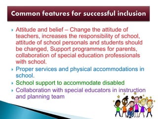  Attitude and belief – Change the attitude of
teachers, increases the responsibility of school,
attitude of school personals and students should
be changed, Support programmes for parents,
collaboration of special education professionals
with school.
 Proper services and physical accommodations in
school.
 School support to accommodate disabled
 Collaboration with special educators in instruction
and planning team
 