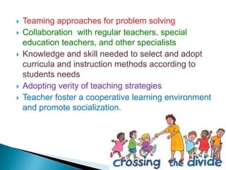  Teaming approaches for problem solving
 Collaboration with regular teachers, special
education teachers, and other specialists
 Knowledge and skill needed to select and adopt
curricula and instruction methods according to
students needs
 Adopting verity of teaching strategies
 Teacher foster a cooperative learning environment
and promote socialization.
 