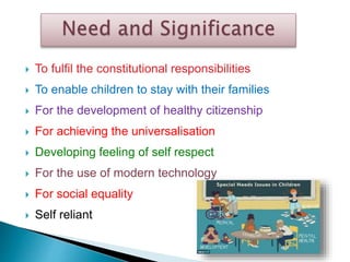  To fulfil the constitutional responsibilities
 To enable children to stay with their families
 For the development of healthy citizenship
 For achieving the universalisation
 Developing feeling of self respect
 For the use of modern technology
 For social equality
 Self reliant
 