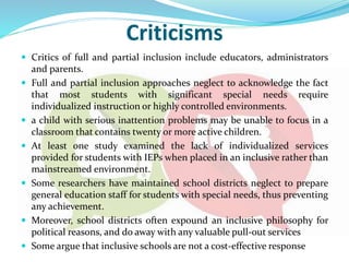 Criticisms
 Critics of full and partial inclusion include educators, administrators
and parents.
 Full and partial inclusion approaches neglect to acknowledge the fact
that most students with significant special needs require
individualized instruction or highly controlled environments.
 a child with serious inattention problems may be unable to focus in a
classroom that contains twenty or more active children.
 At least one study examined the lack of individualized services
provided for students with IEPs when placed in an inclusive rather than
mainstreamed environment.
 Some researchers have maintained school districts neglect to prepare
general education staff for students with special needs, thus preventing
any achievement.
 Moreover, school districts often expound an inclusive philosophy for
political reasons, and do away with any valuable pull-out services
 Some argue that inclusive schools are not a cost-effective response
 