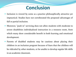 Conclusion
 Inclusion is viewed by some as a practice philosophically attractive yet
impractical. Studies have not corroborated the proposed advantages of
full or partial inclusion.
 Moreover, "push in" servicing does not allow students with moderate to
severe disabilities individualized instruction in a resource room, from
which many show considerable benefit in both learning and emotional
development.
 Parents of disabled students may be cautious about placing their
children in an inclusion program because of fears that the children will
be ridiculed by other students, or be unable to develop regular life skills
in an academic classroom.
 
