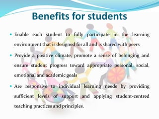 Benefits for students
 Enable each student to fully participate in the learning
environment that is designed for all and is shared with peers
 Provide a positive climate, promote a sense of belonging and
ensure student progress toward appropriate personal, social,
emotional and academic goals
 Are responsive to individual learning needs by providing
sufficient levels of support and applying student-centred
teaching practices and principles.
 