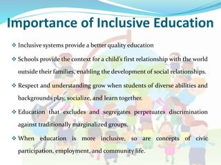 Importance of Inclusive Education
 Inclusive systems provide a better quality education
 Schools provide the context for a child’s first relationship with the world
outside their families, enabling the development of social relationships.
 Respect and understanding grow when students of diverse abilities and
backgrounds play, socialize, and learn together.
 Education that excludes and segregates perpetuates discrimination
against traditionally marginalized groups.
 When education is more inclusive, so are concepts of civic
participation, employment, and community life.
 