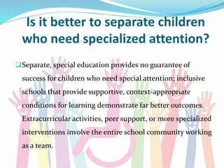 Is it better to separate children
who need specialized attention?
Separate, special education provides no guarantee of
success for children who need special attention; inclusive
schools that provide supportive, context-appropriate
conditions for learning demonstrate far better outcomes.
Extracurricular activities, peer support, or more specialized
interventions involve the entire school community working
as a team.
 