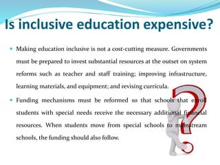 Is inclusive education expensive?
 Making education inclusive is not a cost-cutting measure. Governments
must be prepared to invest substantial resources at the outset on system
reforms such as teacher and staff training; improving infrastructure,
learning materials, and equipment; and revising curricula.
 Funding mechanisms must be reformed so that schools that enroll
students with special needs receive the necessary additional financial
resources. When students move from special schools to mainstream
schools, the funding should also follow.
 