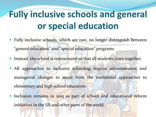 Fully inclusive schools and general
or special education
 Fully inclusive schools, which are rare, no longer distinguish between
"general education" and "special education" programs
 Instead, the school is restructured so that all students learn together.
 All approaches to inclusive schooling require administrative and
managerial changes to move from the traditional approaches to
elementary and high school education.
 Inclusion remains in 2015 as part of school and educational reform
initiatives in the US and other parts of the world.
 
