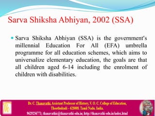 Sarva Shiksha Abhiyan, 2002 (SSA)
 Sarva Shiksha Abhiyan (SSA) is the government’s
millennial Education For All (EFA) umbrella
programme for all education schemes, which aims to
universalize elementary education, the goals are that
all children aged 6-14 including the enrolment of
children with disabilities.
 