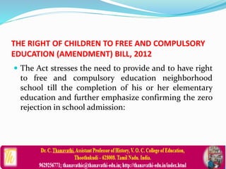 THE RIGHT OF CHILDREN TO FREE AND COMPULSORY
EDUCATION (AMENDMENT) BILL, 2012
 The Act stresses the need to provide and to have right
to free and compulsory education neighborhood
school till the completion of his or her elementary
education and further emphasize confirming the zero
rejection in school admission:
 