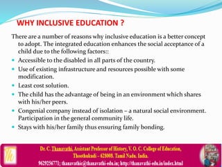 WHY INCLUSIVE EDUCATION ?
There are a number of reasons why inclusive education is a better concept
to adopt. The integrated education enhances the social acceptance of a
child due to the following factors::
 Accessible to the disabled in all parts of the country.
 Use of existing infrastructure and resources possible with some
modification.
 Least cost solution.
 The child has the advantage of being in an environment which shares
with his/her peers.
 Congenial company instead of isolation – a natural social environment.
Participation in the general community life.
 Stays with his/her family thus ensuring family bonding.
 