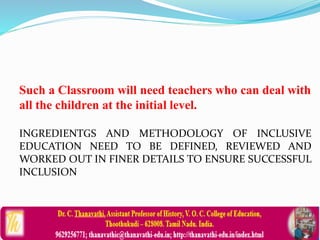 Such a Classroom will need teachers who can deal with
all the children at the initial level.
INGREDIENTGS AND METHODOLOGY OF INCLUSIVE
EDUCATION NEED TO BE DEFINED, REVIEWED AND
WORKED OUT IN FINER DETAILS TO ENSURE SUCCESSFUL
INCLUSION
 