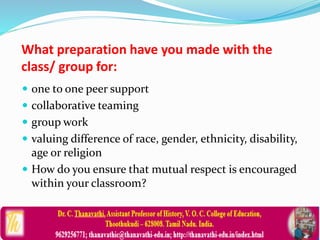 What preparation have you made with the
class/ group for:
 one to one peer support
 collaborative teaming
 group work
 valuing difference of race, gender, ethnicity, disability,
age or religion
 How do you ensure that mutual respect is encouraged
within your classroom?
 