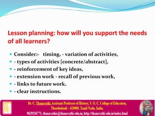 Lesson planning: how will you support the needs
of all learners?
 Consider:- timing, - variation of activities,
 - types of activities [concrete/abstract],
 - reinforcement of key ideas,
 - extension work - recall of previous work,
 - links to future work,
 - clear instructions.
 