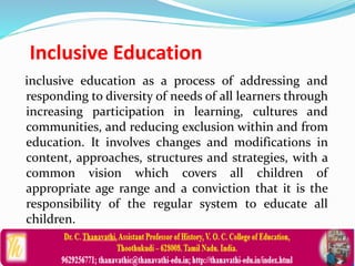 Inclusive Education
inclusive education as a process of addressing and
responding to diversity of needs of all learners through
increasing participation in learning, cultures and
communities, and reducing exclusion within and from
education. It involves changes and modifications in
content, approaches, structures and strategies, with a
common vision which covers all children of
appropriate age range and a conviction that it is the
responsibility of the regular system to educate all
children.
 