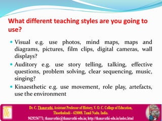 What different teaching styles are you going to
use?
 Visual e.g. use photos, mind maps, maps and
diagrams, pictures, film clips, digital cameras, wall
displays?
 Auditory e.g. use story telling, talking, effective
questions, problem solving, clear sequencing, music,
singing?
 Kinaesthetic e.g. use movement, role play, artefacts,
use the environment
 