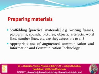 Preparing materials
 Scaffolding [practical materials] e.g. writing frames,
pictograms, sounds, pictures, objects, artefacts, word
lists, number lines, etc, are they accessible to all?
 Appropriate use of augmented communication and
Information and Communication Technology.
 