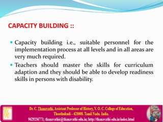 CAPACITY BUILDING ::
 Capacity building i.e., suitable personnel for the
implementation process at all levels and in all areas are
very much required.
 Teachers should master the skills for curriculum
adaption and they should be able to develop readiness
skills in persons with disability.
 