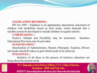 LEGISLATION REFORMS::
PD Act 1995 – Emphasis is on appropriates educational, placement of
children with disabilities based on their needs, which demands that a
suitable system be developed to include children in regular schools.
UNDERTAKING ::
Positive Attitude and Flexibility may be inculcated. Seamless
Educational Provision may be provided.
SENSITIZATION::
Sensitization of Administrators, Parents, Principals, Teachers, Drivers
and Ayahs should be taken as goal which needs to be achieved.
INTIATIVES ::
Initiative of all those in the process of inclusive education can
bring about the desired result.
 