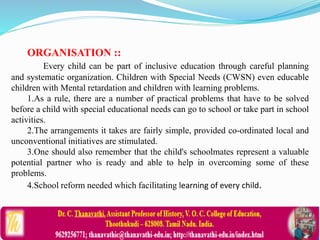 ORGANISATION ::
Every child can be part of inclusive education through careful planning
and systematic organization. Children with Special Needs (CWSN) even educable
children with Mental retardation and children with learning problems.
1.As a rule, there are a number of practical problems that have to be solved
before a child with special educational needs can go to school or take part in school
activities.
2.The arrangements it takes are fairly simple, provided co-ordinated local and
unconventional initiatives are stimulated.
3.One should also remember that the child's schoolmates represent a valuable
potential partner who is ready and able to help in overcoming some of these
problems.
4.School reform needed which facilitating learning of every child.
 