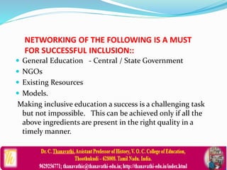 NETWORKING OF THE FOLLOWING IS A MUST
FOR SUCCESSFUL INCLUSION::
 General Education - Central / State Government
 NGOs
 Existing Resources
 Models.
Making inclusive education a success is a challenging task
but not impossible. This can be achieved only if all the
above ingredients are present in the right quality in a
timely manner.
 