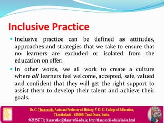 Inclusive Practice
 Inclusive practice can be defined as attitudes,
approaches and strategies that we take to ensure that
no learners are excluded or isolated from the
education on offer.
 In other words, we all work to create a culture
where all learners feel welcome, accepted, safe, valued
and confident that they will get the right support to
assist them to develop their talent and achieve their
goals.
 