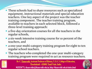  These schools had to share resources such as specialized
equipment, instructional materials and special education
teachers. One key aspect of the project was the teacher
training component. The teacher training program,
available to teachers in each selected block, followed a
three-level training approach:
 a five-day orientation courses for all the teachers in the
regular schools,
 a six-week intensive training course for 10 percent of the
teachers, and
 a one-year multi-category training program for eight to ten
regular school teachers.
 The teachers who completed the one-year multi-category
training program were required to act as resource teachers.
 