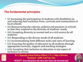 The fundamental principles
 (i) Increasing the participation of students with disabilities in,
and reducing their exclusion from, curricula and communities of
local schools.
 (ii) Restructuring the cultures, policies and practices in schools
so that they respond to the diversity of students' needs.
 (iii) Accepting diversity as normal and as a rich source for all
students.
 (iv) Responding to the diverse needs of all students.
 (v) Accommodating both different styles and rates of learning.
 (vi) Ensuring the quality of education to all students through
appropriate curricula, support and teaching strategies.
 (vii) Accepting that inclusion in education is one aspect of
inclusion in society.
 