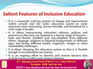 Salient Features of Inclusive Education
 It is a constantly evolving process of change and improvement
within schools and the wider education system to make
education more welcoming, learner-friendly, and beneficial for a
wide range of people.
 It is about restructuring education cultures, policies and
practices so that they can respond to a diverse range of learners -
male and female; disabled and non-disabled; from different
ethnic, language, religious or financial backgrounds; of different
ages; and facing different health, migration, refugee or other
vulnerability challenges.
 It is about changing the education system so that it is flexible
enough to accommodate any learner.
 It is an ongoing effort to identify and remove barriers that
exclude learners within each unique situation.
 
