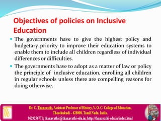 Objectives of policies on Inclusive
Education
 The governments have to give the highest policy and
budgetary priority to improve their education systems to
enable them to include all children regardless of individual
differences or difficulties.
 The governments have to adopt as a matter of law or policy
the principle of inclusive education, enrolling all children
in regular schools unless there are compelling reasons for
doing otherwise.
 
