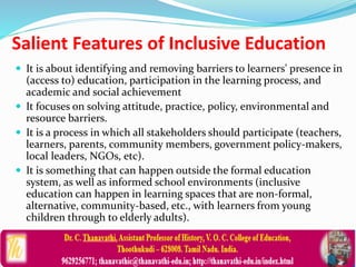  It is about identifying and removing barriers to learners' presence in
(access to) education, participation in the learning process, and
academic and social achievement
 It focuses on solving attitude, practice, policy, environmental and
resource barriers.
 It is a process in which all stakeholders should participate (teachers,
learners, parents, community members, government policy-makers,
local leaders, NGOs, etc).
 It is something that can happen outside the formal education
system, as well as informed school environments (inclusive
education can happen in learning spaces that are non-formal,
alternative, community-based, etc., with learners from young
children through to elderly adults).
Salient Features of Inclusive Education
 