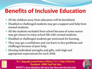 Benefits of Inclusive Education
 All the children away from education will be benefitted.
 Disabled or challenged students may get a support and help from
normal students.
 All the students excluded from school because of some reason
may get chance to enjoy school life with normal students.
 Disabled or challenged students get motivated for learning.
 They may get a confidence and can learn to face problems and
challenges because of peer help.
 Develop individual strengths and gifts, with high and
appropriate expectations for each child.
 