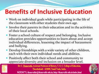 Benefits of Inclusive Education
 Work on individual goals while participating in the life of
the classroom with other students their own age.
 Involve their parents in their education and in the activities
of their local schools.
 Foster a school culture of respect and belonging. Inclusive
education provides opportunities to learn about and accept
individual differences, lessening the impact of harassment
and bullying.
 Develop friendships with a wide variety of other children,
each with their own individual needs and abilities.
 Positively affect both their school and community to
appreciate diversity and inclusion on a broader level.
 