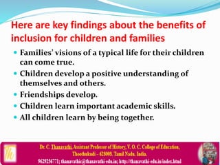 Here are key findings about the benefits of
inclusion for children and families
 Families’ visions of a typical life for their children
can come true.
 Children develop a positive understanding of
themselves and others.
 Friendships develop.
 Children learn important academic skills.
 All children learn by being together.
 