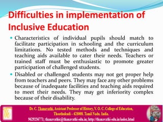 Difficulties in implementation of
Inclusive Education
 Characteristics of individual pupils should match to
facilitate participation in schooling and the curriculum
limitations. No tested methods and techniques and
teaching aids available to cater their needs. Teachers or
trained staff must be enthusiastic to promote greater
participation of challenged students.
 Disabled or challenged students may not get proper help
from teachers and peers. They may face any other problems
because of inadequate facilities and teaching aids required
to meet their needs. They may get inferiority complex
because of their disability.
 