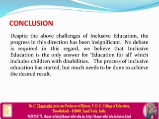 CONCLUSION
Despite the above challenges of Inclusive Education, the
progress in this direction has been insignificant. No debate
is required in this regard, we believe that Inclusive
Education is the only answer for ‘Education for all’ which
includes children with disabilities. The process of inclusive
education has started, but much needs to be done to achieve
the desired result.
 