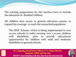 The training programmes for the teachers have to include
the education of disabled children.
All children have access to general education system, to
expand the coverage to reach the unreached population.
The IEDC Scheme, which is being implemented in over
20,000 schools in India covering over 1,20,000 children
with disabilities. aims to provide educational
opportunities for children with mild and moderate
disabilities in general schools.
 