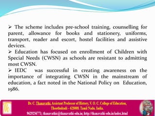  The scheme includes pre-school training, counselling for
parent, allowance for books and stationery, uniforms,
transport, reader and escort, hostel facilities and assistive
devices.
 Education has focused on enrollment of Children with
Special Needs (CWSN) as schools are resistant to admitting
most CWSN.
 IEDC was successful in creating awareness on the
importance of integrating CWSN in the mainstream of
education, a fact noted in the National Policy on Education,
1986.
 