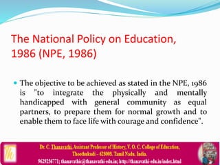 The National Policy on Education,
1986 (NPE, 1986)
 The objective to be achieved as stated in the NPE, 1986
is "to integrate the physically and mentally
handicapped with general community as equal
partners, to prepare them for normal growth and to
enable them to face life with courage and confidence".
 