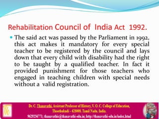Rehabilitation Council of India Act 1992.
 The said act was passed by the Parliament in 1992,
this act makes it mandatory for every special
teacher to be registered by the council and lays
down that every child with disability had the right
to be taught by a qualified teacher. In fact it
provided punishment for those teachers who
engaged in teaching children with special needs
without a valid registration.
 