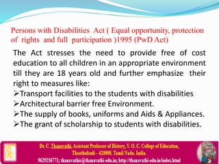 Persons with Disabilities Act ( Equal opportunity, protection
of rights and full participation )1995 (PwD Act)
The Act stresses the need to provide free of cost
education to all children in an appropriate environment
till they are 18 years old and further emphasize their
right to measures like:
Transport facilities to the students with disabilities
Architectural barrier free Environment.
The supply of books, uniforms and Aids & Appliances.
The grant of scholarship to students with disabilities.
 